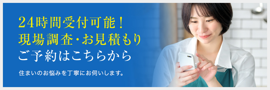24時間受付可能!現場調査・お見積もり ご予約はこちらから 住まいのお悩みを丁寧にお伺いします。